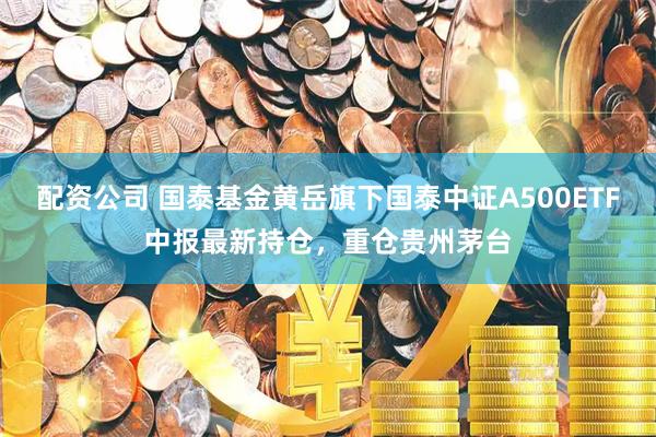 配资公司 国泰基金黄岳旗下国泰中证A500ETF中报最新持仓，重仓贵州茅台