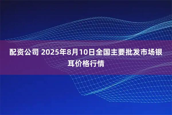 配资公司 2025年8月10日全国主要批发市场银耳价格行情