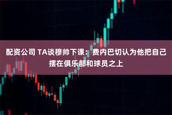 配资公司 TA谈穆帅下课:费内巴切认为他把自己摆在俱乐部和球员之上