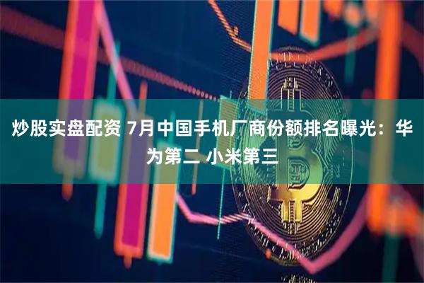 炒股实盘配资 7月中国手机厂商份额排名曝光：华为第二 小米第三