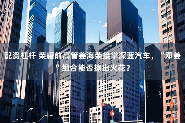 配资杠杆 荣耀前高管姜海荣接掌深蓝汽车，“邓姜”组合能否擦出火花？