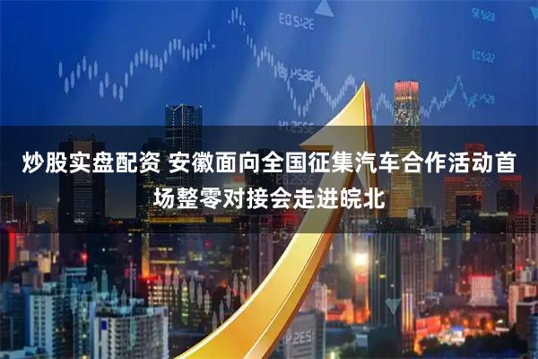 炒股实盘配资 安徽面向全国征集汽车合作活动首场整零对接会走进皖北