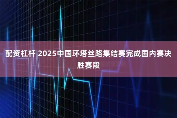 配资杠杆 2025中国环塔丝路集结赛完成国内赛决胜赛段