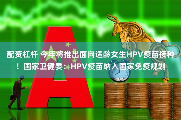 配资杠杆 今年将推出面向适龄女生HPV疫苗接种！国家卫健委：HPV疫苗纳入国家免疫规划