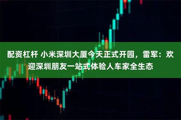 配资杠杆 小米深圳大厦今天正式开园，雷军：欢迎深圳朋友一站式体验人车家全生态