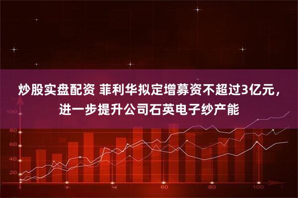 炒股实盘配资 菲利华拟定增募资不超过3亿元，进一步提升公司石英电子纱产能