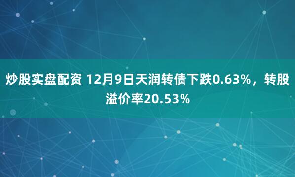 炒股实盘配资 12月9日天润转债下跌0.63%,转股溢价率20.53%