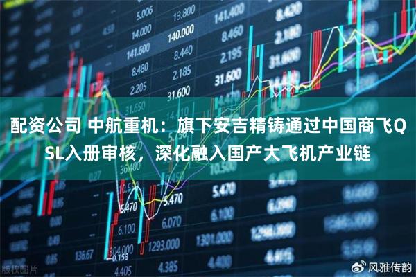 配资公司 中航重机：旗下安吉精铸通过中国商飞QSL入册审核，深化融入国产大飞机产业链