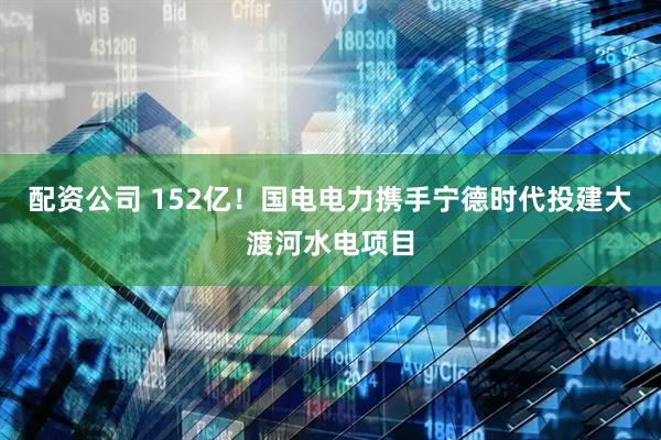 配资公司 152亿！国电电力携手宁德时代投建大渡河水电项目