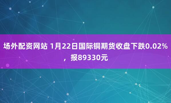 场外配资网站 1月22日国际铜期货收盘下跌0.02%，报89330元