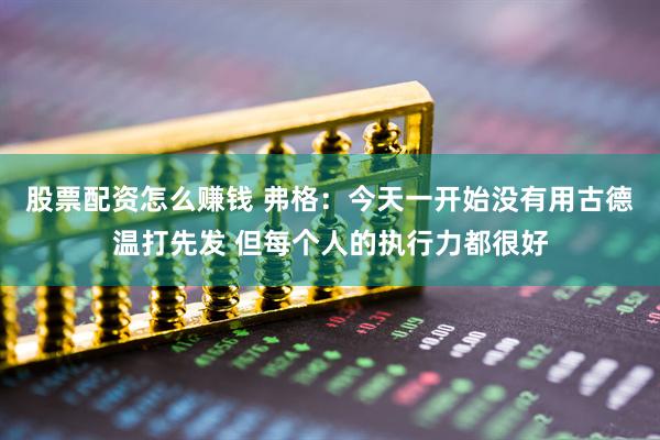 股票配资怎么赚钱 弗格：今天一开始没有用古德温打先发 但每个人的执行力都很好