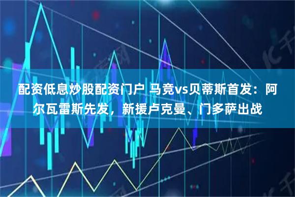 配资低息炒股配资门户 马竞vs贝蒂斯首发：阿尔瓦雷斯先发，新援卢克曼、门多萨出战