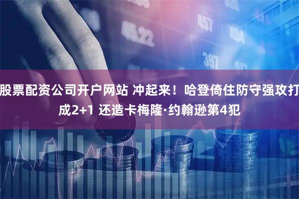 股票配资公司开户网站 冲起来！哈登倚住防守强攻打成2+1 还造卡梅隆·约翰逊第4犯