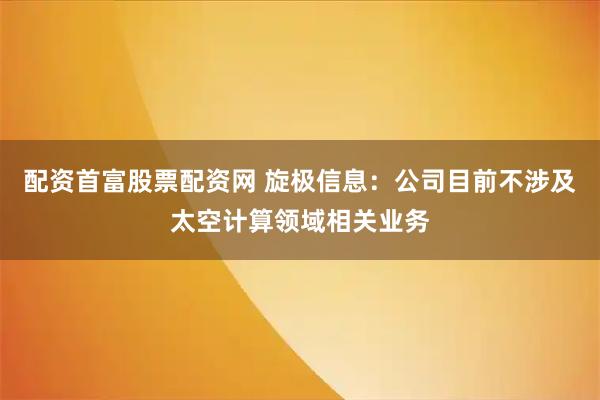 配资首富股票配资网 旋极信息：公司目前不涉及太空计算领域相关业务
