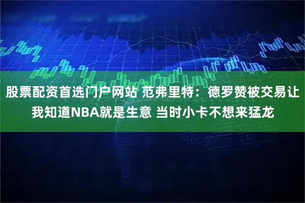 股票配资首选门户网站 范弗里特：德罗赞被交易让我知道NBA就是生意 当时小卡不想来猛龙