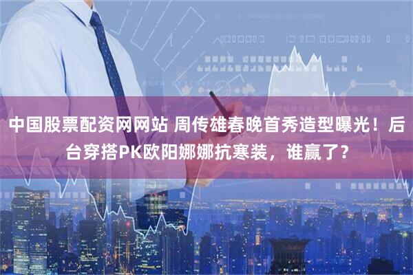 中国股票配资网网站 周传雄春晚首秀造型曝光！后台穿搭PK欧阳娜娜抗寒装，谁赢了？