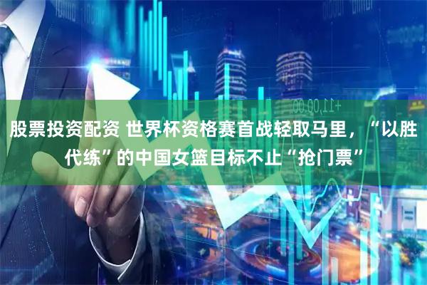 股票投资配资 世界杯资格赛首战轻取马里，“以胜代练”的中国女篮目标不止“抢门票”