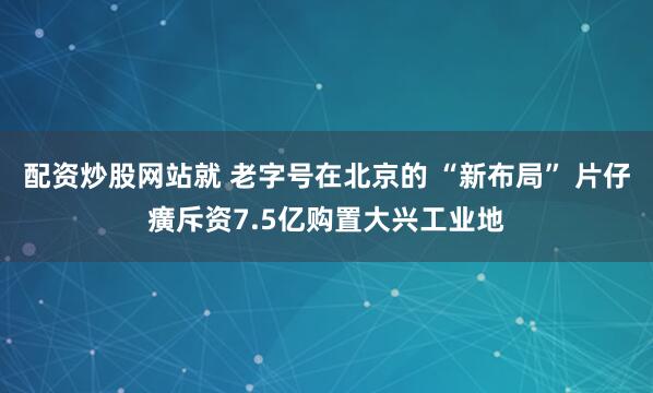 配资炒股网站就 老字号在北京的 “新布局” 片仔癀斥资7.5亿购置大兴工业地