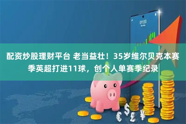 配资炒股理财平台 老当益壮！35岁维尔贝克本赛季英超打进11球，创个人单赛季纪录