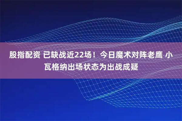 股指配资 已缺战近22场！今日魔术对阵老鹰 小瓦格纳出场状态为出战成疑
