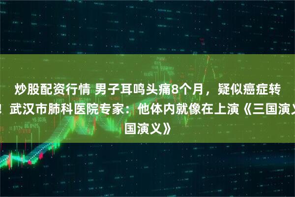 炒股配资行情 男子耳鸣头痛8个月，疑似癌症转移！武汉市肺科医院专家：他体内就像在上演《三国演义》