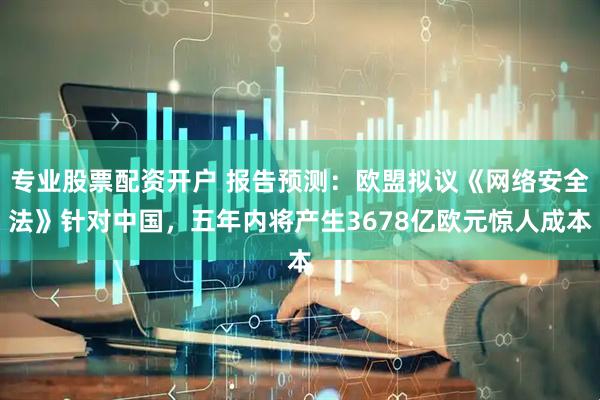 专业股票配资开户 报告预测：欧盟拟议《网络安全法》针对中国，五年内将产生3678亿欧元惊人成本