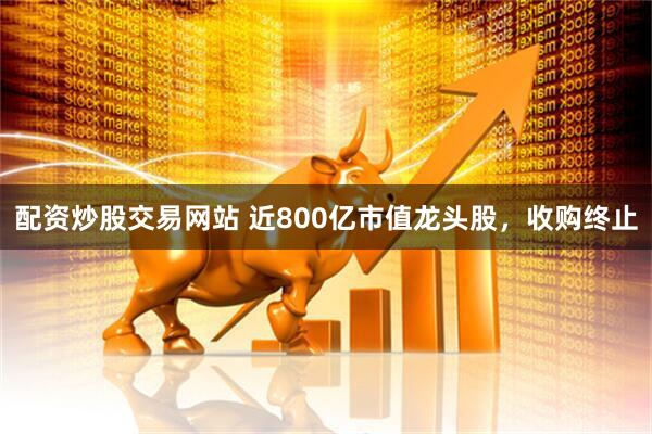 配资炒股交易网站 近800亿市值龙头股，收购终止