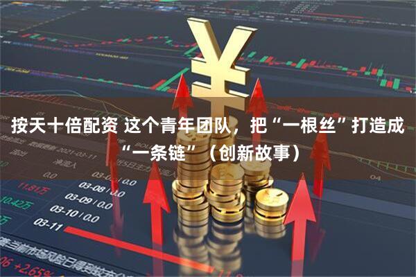 按天十倍配资 这个青年团队，把“一根丝”打造成“一条链”（创新故事）