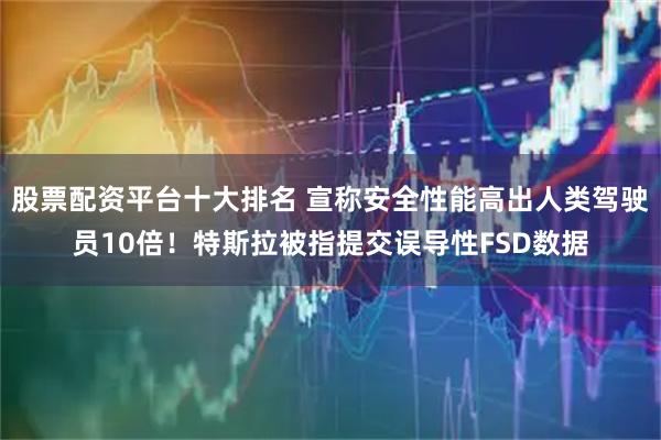 股票配资平台十大排名 宣称安全性能高出人类驾驶员10倍！特斯拉被指提交误导性FSD数据