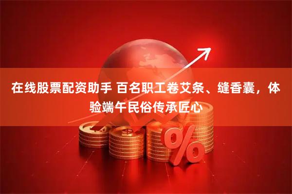 在线股票配资助手 百名职工卷艾条、缝香囊，体验端午民俗传承匠心