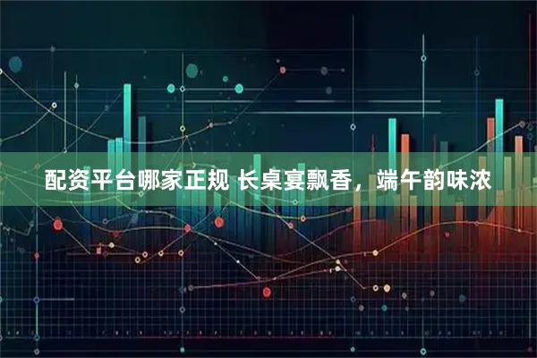配资平台哪家正规 长桌宴飘香，端午韵味浓