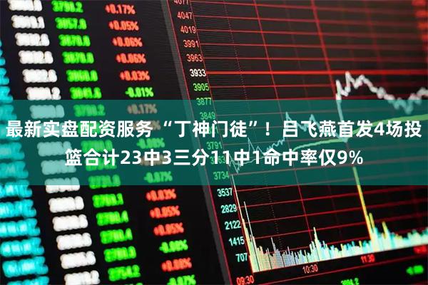 最新实盘配资服务 “丁神门徒”!吕飞燕首发4场投篮合计23中3三分11中1命中率仅9%