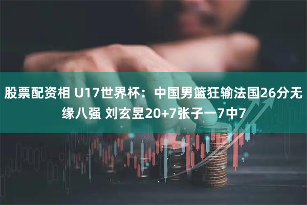 股票配资相 U17世界杯：中国男篮狂输法国26分无缘八强 刘玄昱20+7张子一7中7