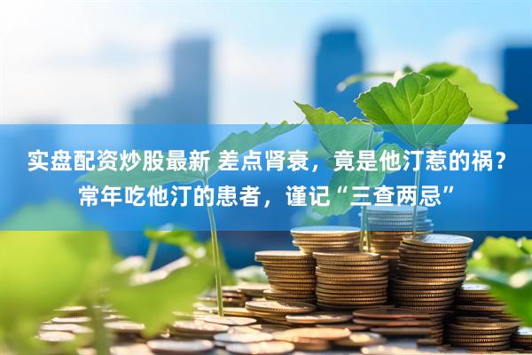 实盘配资炒股最新 差点肾衰，竟是他汀惹的祸？常年吃他汀的患者，谨记“三查两忌”