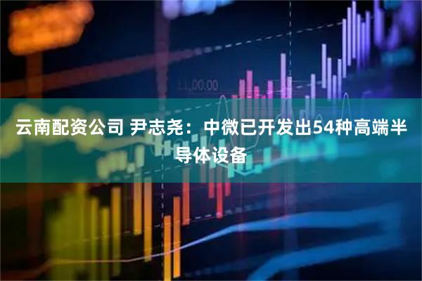 云南配资公司 尹志尧：中微已开发出54种高端半导体设备