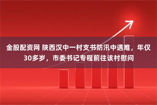 金股配资网 陕西汉中一村支书防汛中遇难，年仅30多岁，市委书记专程前往该村慰问