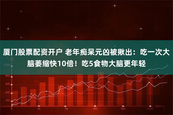 厦门股票配资开户 老年痴呆元凶被揪出：吃一次大脑萎缩快10倍！吃5食物大脑更年轻